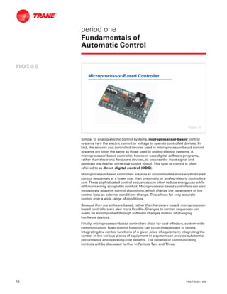 18 TRG-TRC017-EN
notes
period one
Fundamentals of
Automatic Control
Similar to analog-electric control systems, microprocessor-based control
systems vary the electric current or voltage to operate controlled devices. In
fact, the sensors and controlled devices used in microprocessor-based control
systems are often the same as those used in analog-electric systems. A
microprocessor-based controller, however, uses digital software programs,
rather than electronic hardware devices, to process the input signal and
generate the desired corrective output signal. This type of control is often
referred to as direct digital control (DDC).
Microprocessor-based controllers are able to accommodate more-sophisticated
control sequences at a lower cost than pneumatic or analog-electric controllers
can. These sophisticated control sequences can often reduce energy use while
still maintaining acceptable comfort. Microprocessor-based controllers can also
incorporate adaptive control algorithms, which change the parameters of the
control loop as external conditions change. This allows for very accurate
control over a wide range of conditions.
Because they are software-based, rather than hardware-based, microprocessor-
based controllers are also more flexible. Changes to control sequences can
easily be accomplished through software changes instead of changing
hardware devices.
Finally, microprocessor-based controllers allow for cost-effective, system-wide
communication. Basic control functions can occur independent of others,
integrating the control functions of a given piece of equipment; integrating the
control of the various pieces of equipment in a system can provide substantial
performance and operating-cost benefits. The benefits of communicating
controls will be discussed further in Periods Two and Three.
Microprocessor-Based Controller
Figure 23
 