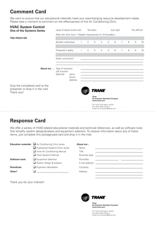 Comment Card
We want to ensure that our educational materials meet your ever-changing resource development needs.
Please take a moment to comment on the effectiveness of this Air Conditioning Clinic.
One of the Systems Series Level of detail (circle one) Too basic Just right Too difficult
Rate this clinic from 1–Needs Improvement to 10–Excellent…
TRG-TRC017-EN Content 1 2 3 4 5 6 7 8 9 10
Booklet usefulness 1 2 3 4 5 6 7 8 9 10
Slides/illustrations 1 2 3 4 5 6 7 8 9 10
Presenter’s ability 1 2 3 4 5 6 7 8 9 10
Training environment 1 2 3 4 5 6 7 8 9 10
Other comments? _________________________________________________________
_______________________________________________________________________________
_______________________________________________________________________________
About me … Type of business _________________________________________________________
Job function _________________________________________________________
Optional: name _________________________________________________________
phone _________________________________________________________
address _________________________________________________________
Give the completed card to the
presenter or drop it in the mail.
Thank you!
Perforation5.5”frombottom/topPerforation0.75”fromedge
Response Card
We offer a variety of HVAC-related educational materials and technical references, as well as software tools
that simplify system design/analysis and equipment selection. To receive information about any of these
items, just complete this postage-paid card and drop it in the mail.
Education materials ❏❏ Air Conditioning Clinic series About me…
❏❏ Engineered Systems Clinic series Name ___________________________________________
❏ Trane Air Conditioning Manual Title ___________________________________________
❏ Trane Systems Manual Business type ___________________________________________
Software tools ❏ Equipment Selection Phone/fax _____________________ ____________________
❏ System design & analysis E-mail address ___________________________________________
Periodicals ❏ Engineers Newsletter Company ___________________________________________
Other? ❏ _____________________________ Address ___________________________________________
___________________________________________
___________________________________________
Thank you for your interest!
Trane
An American Standard Company
www.trane.com
For more information contact
your local sales office or
e-mail us at comfort@trane.com
Trane
An American Standard Company
www.trane.com
For more information contact
your local sales office or
e-mail us at comfort@trane.com
HVAC System Control
 