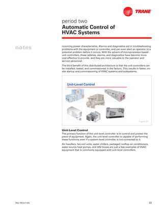 TRG-TRC017-EN 23
notes
period two
Automatic Control of
HVAC Systems
incoming power characteristics. Alarms and diagnostics aid in troubleshooting
problems with the equipment or controller, and can even alert an operator to a
potential problem before it occurs. With the advent of microprocessor-based
unit controllers, these safeties, alarms, and diagnostics have become more
cost-effective to provide, and they are more valuable to the operator and
service personnel.
The third benefit of this distributed architecture is that the unit controllers can
be installed, tested, and commissioned in the factory. This results in faster, on-
site startup and commissioning of HVAC systems and subsystems.
Unit-Level Control
The primary function of the unit-level controller is to control and protect the
piece of equipment. Again, the unit-level controller is capable of performing
these functions even if a system-level controller is not connected to it.
Air handlers, fan-coil units, water chillers, packaged rooftop air conditioners,
water-source heat pumps, and VAV boxes are just a few examples of HVAC
equipment that is commonly equipped with unit-level controllers.
Unit-Level Control
Figure 29
 