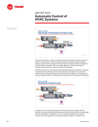 24 TRG-TRC017-EN
notes
period two
Automatic Control of
HVAC Systems
Unit-level control for a piece of HVAC equipment typically involves the use of
several control loops. To demonstrate this, assume that the same example
cooling coil that was introduced in Period One is installed inside a variable-air-
volume (VAV) air handler. This air handler delivers a variable quantity of
constant-temperature air down the supply-duct system.
The first control loop maintains the desired discharge-air temperature. A sensor
measures the temperature of the air leaving the air handler. The controller
compares this measured temperature to the desired setpoint, and signals the
valve to adjust the flow of chilled water through the coil to achieve the setpoint.
In addition to controlling discharge-air temperature, this example VAV air
handler must also ensure that the proper amount of fresh outdoor air is brought
into the building for ventilation. In an air handler that delivers a constant
volume of air, this typically involves opening the outdoor-air damper to a
VAV air handler
Discharge-Temperature Control Loop
valvevalve
dischargedischarge--airair
temperature sensortemperature sensor
controllercontroller
Figure 30
VAV air handler
Ventilation Control Loop
outdooroutdoor--airair
damperdamper
returnreturn--air damperair damper
controllercontroller
Figure 31
 