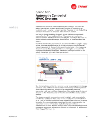 TRG-TRC017-EN 25
notes
period two
Automatic Control of
HVAC Systems
predetermined minimum position whenever the building is occupied. This
results in a relatively constant percentage of outdoor air entering the air
handler, therefore bringing a constant quantity of outdoor air into the building
whenever the outdoor-air damper is at this minimum position.
In a VAV air handler, however, the supply airflow changes throughout the
occupied period. At part-load conditions, if the outdoor-air requirement
remains constant, the VAV system requires a higher percentage of outdoor air.
A fixed-position outdoor-air damper would result in an underventilated VAV
system.
In order to maintain the proper amount of outdoor air while varying the supply
airflow, many VAV air handlers use an airflow-monitoring station or a flow-
measuring outdoor-air damper. In this second control loop, a flow-measuring
damper measures the quantity of outdoor air entering the air handler. The
controller compares this flow rate to the desired quantity of outdoor air and
adjusts the damper to bring in the proper amount.
Use of an airside economizer is a common energy-conserving control strategy.
It involves using outdoor air as a source of “free” cooling whenever possible.
When the outdoor air is cool enough, the air handler switches to the
economizer mode and modulates the positions of the outdoor-air and return-air
dampers so that the cool outdoor air handles as much of the cooling load as
possible.
The decision to switch to economizer mode is typically made automatically,
based on the condition of the outdoor air and possibly the recirculated return
air. In a VAV air handler, economizer mode can be initiated using one of several
strategies. One common strategy, called fixed dry-bulb control, enables the
economizer whenever the outdoor dry-bulb temperature is below a
predetermined on-point. Another strategy, called comparative enthalpy control,
enables the economizer whenever the enthalpy of the outdoor air is lower than
the enthalpy of the return air.
VAV air handler
Economizer Control Loop
outdooroutdoor--airair
temperature sensortemperature sensor controllercontroller
Figure 32
 