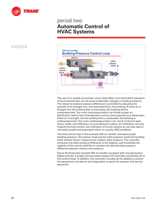 28 TRG-TRC017-EN
notes
period two
Automatic Control of
HVAC Systems
The use of an airside economizer, wind, stack effect, and intermittent operation
of local exhaust fans can all cause undesirable changes in building pressure.
The indoor-to-outdoor pressure difference is controlled by adjusting the
quantity of air brought into, and exhausted from, the building. If more air is
brought into the building than is exhausted, the building will be
overpressurized. Too much overpressurization can hinder proper air
distribution, lead to loss of temperature control, and cause doors to stand open.
If less air is brought into the building than is exhausted, the building is
underpressurized. Too much underpressurization can result in hard-to-open
doors, drafts, and infiltration of unconditioned outdoor air. Infiltration not only
impacts thermal comfort, but infiltration of humid outdoor air can also lead to
microbial growth and associated indoor air quality (IAQ) problems.
The final control loop in this example VAV air handler maintains proper
building pressure. One sensor measures the static pressure inside the building
while another sensor measures the outdoor static pressure. The controller
compares the static-pressure difference to the setpoint, and modulates the
capacity of the central relief fan to maintain the desired static-pressure
difference between indoors and outdoors.
Figure 35 shows this example VAV air handler equipped with microprocessor-
based controls. A single microprocessor-based unit controller coordinates all of
the control loops. In addition, the controller includes all the safeties to protect
the equipment, and alarms and diagnostics to assist the operator and service
personnel.
VAV air handler
Building-Pressure Control Loop
controllercontroller
indoorindoor--
pressurepressure
sensorsensor
relief fanrelief fan
outdooroutdoor--
pressurepressure
sensorsensor
Figure 35
 