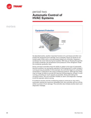 30 TRG-TRC017-EN
notes
period two
Automatic Control of
HVAC Systems
As described earlier, another important function of a unit-level controller is to
protect the equipment from damage. As an example, Figure 37 shows an air-
cooled water chiller with a microprocessor-based unit controller. Suppose a
condenser fan motor fails during hot weather. With less air flowing through the
air-cooled condenser, the temperature (and pressure) of the refrigerant inside
the condenser gradually rises.
Some unit-level controllers have the ability to adapt to this type of potentially
harmful condition, by varying the operation of the equipment in order to keep it
running as long as possible. In this example, the controller begins to unload the
compressor in response to the rising condensing pressure. Although the chiller
may no longer be able to provide the required cooling capacity, at least it is still
running, providing as much capacity as possible. Along with taking this
corrective action, the unit controller initiates an alarm and diagnostic message
to tell the operator what is wrong.
If conditions worsen and the condensing pressure continues to rise until it
eventually reaches the maximum allowable limit, the controller will turn off the
chiller to protect it from damage. The controller also initiates another alarm and
diagnostic message.
Equipment Protection
unitunit--levellevel
controllercontroller
airair--cooledcooled
water chillerwater chiller
Figure 37
 