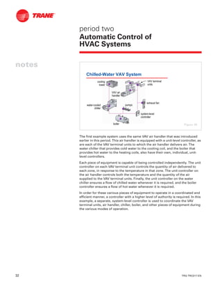 32 TRG-TRC017-EN
notes
period two
Automatic Control of
HVAC Systems
The first example system uses the same VAV air handler that was introduced
earlier in this period. This air handler is equipped with a unit-level controller, as
are each of the VAV terminal units to which the air handler delivers air. The
water chiller that provides cold water to the cooling coil, and the boiler that
provides hot water to the heating coils, also have their own, individual, unit-
level controllers.
Each piece of equipment is capable of being controlled independently. The unit
controller on each VAV terminal unit controls the quantity of air delivered to
each zone, in response to the temperature in that zone. The unit controller on
the air handler controls both the temperature and the quantity of the air
supplied to the VAV terminal units. Finally, the unit controller on the water
chiller ensures a flow of chilled water whenever it is required, and the boiler
controller ensures a flow of hot water whenever it is required.
In order for these various pieces of equipment to operate in a coordinated and
efficient manner, a controller with a higher level of authority is required. In this
example, a separate, system-level controller is used to coordinate the VAV
terminal units, air handler, chiller, boiler, and other pieces of equipment during
the various modes of operation.
Chilled-Water VAV System
systemsystem--levellevel
controllercontroller
pumpspumps
exhaust fanexhaust fan
boilerboiler
waterwater--cooledcooled
chillerchiller
coolingcooling
towertower
VAV airVAV air
handlerhandler
VAV terminalVAV terminal
unitsunits
Figure 39
 