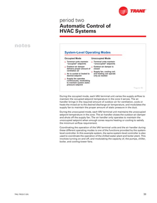 TRG-TRC017-EN 33
notes
period two
Automatic Control of
HVAC Systems
During the occupied mode, each VAV terminal unit varies the supply airflow to
maintain the occupied setpoint temperature in the zone it serves. The air
handler brings in the required amount of outdoor air for ventilation, cools or
heats the mixed air to the desired discharge-air temperature, and modulates the
supply fan to maintain the proper amount of static pressure in the duct.
During the unoccupied mode, each VAV terminal unit maintains the unoccupied
setpoint temperature in the zone. The air handler closes the outdoor-air damper
and shuts off the supply fan. The air handler only operates to maintain the
unoccupied setpoint when enough zones require heating or cooling to satisfy
the minimum airflow requirement.
Coordinating the operation of the VAV terminal units and the air handler during
these different operating modes is one of the functions provided by the system-
level controller. In this example system, the same system-level controller is also
used to coordinate the operation of the chilled-water plant and boiler plant. This
involves turning on and off, and modulating the capacity of, the pumps, chiller,
boiler, and cooling-tower fans.
System-Level Operating Modes
Occupied Mode
L Terminal units maintain
“occupied” setpoints
L Outdoor-air damper
delivers proper amount of
ventilation air
L Air is cooled or heated to
desired setpoint
L Supply fan operates
continuously, modulating
to maintain system static-
pressure setpoint
Unoccupied Mode
L Terminal units maintain
“unoccupied” setpoints
L Outdoor-air damper is
closed
L Supply fan, cooling coil,
and heating coil operate
only as needed
Figure 40
 