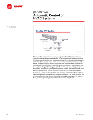 34 TRG-TRC017-EN
notes
period two
Automatic Control of
HVAC Systems
The second example system uses a packaged rooftop VAV air conditioner,
instead of the chilled-water air handler, to deliver air to the VAV terminal units.
Similar to the air handler, this packaged rooftop air conditioner includes a unit
controller that provides many of the same control-loop functions discussed
earlier. However, instead of modulating the flow of chilled water through the
cooling coil, the rooftop unit controller cycles compressors and stages of heat
to vary its cooling and heating capacity. In addition, because this piece of
equipment includes the complete refrigeration system, the unit controller must
perform several other control functions related to the refrigeration system.
In terms of system-level control, the VAV terminal units and rooftop unit must
be coordinated during the various modes of operation. The same occupied and
unoccupied modes that were discussed previously also apply to this system.
Next, another operating mode of the system will be introduced.
Rooftop VAV System
systemsystem--levellevel
controllercontroller
VAV terminalVAV terminal
unitsunits
packaged rooftoppackaged rooftop
air conditionerair conditioner
Figure 41
 