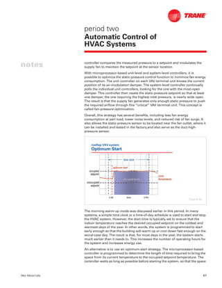 TRG-TRC017-EN 41
notes
period two
Automatic Control of
HVAC Systems
controller compares the measured pressure to a setpoint and modulates the
supply fan to maintain the setpoint at the sensor location.
With microprocessor-based unit-level and system-level controllers, it is
possible to optimize the static-pressure control function to minimize fan energy
consumption. The unit controller on each VAV terminal unit knows the current
position of its air-modulation damper. The system-level controller continually
polls the individual unit controllers, looking for the one with the most-open
damper. This controller then resets the static-pressure setpoint so that at least
one damper, the one requiring the highest inlet pressure, is nearly wide open.
The result is that the supply fan generates only enough static pressure to push
the required airflow through this “critical” VAV terminal unit. This concept is
called fan-pressure optimization.
Overall, this strategy has several benefits, including less fan energy
consumption at part load, lower noise levels, and reduced risk of fan surge. It
also allows the static-pressure sensor to be located near the fan outlet, where it
can be installed and tested in the factory,and also serve as the duct high-
pressure sensor.
The morning warm-up mode was discussed earlier in this period. In many
systems, a simple time clock or a time-of-day schedule is used to start and stop
the HVAC system. However, the start time is typically set to ensure that the
indoor temperature reaches the desired occupied setpoint on the coldest and
warmest days of the year. In other words, the system is programmed to start
early enough so that the building will warm up or cool down fast enough on the
worst-case day. The result is that, for most days in the year, the system starts
much earlier than it needs to. This increases the number of operating hours for
the system and increases energy use.
An alternative is to use an optimum start strategy. The microprocessor-based
controller is programmed to determine the length of time required to bring the
space from its current temperature to the occupied setpoint temperature. The
controller waits as long as possible before starting the system, so that the space
rooftop VAV system
Optimum Start
occupied hoursoccupied hours
6 AM6 AM NoonNoon 6 PM6 PM
occupiedoccupied
setpointsetpoint
unoccupiedunoccupied
setpointsetpoint
zonezone
temperaturetemperature
time clocktime clock
optimum startoptimum start
Figure 49
 