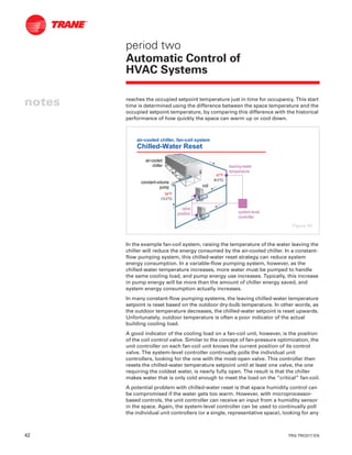 42 TRG-TRC017-EN
notes
period two
Automatic Control of
HVAC Systems
reaches the occupied setpoint temperature just in time for occupancy. This start
time is determined using the difference between the space temperature and the
occupied setpoint temperature, by comparing this difference with the historical
performance of how quickly the space can warm up or cool down.
In the example fan-coil system, raising the temperature of the water leaving the
chiller will reduce the energy consumed by the air-cooled chiller. In a constant-
flow pumping system, this chilled-water reset strategy can reduce system
energy consumption. In a variable-flow pumping system, however, as the
chilled-water temperature increases, more water must be pumped to handle
the same cooling load, and pump energy use increases. Typically, this increase
in pump energy will be more than the amount of chiller energy saved, and
system energy consumption actually increases.
In many constant-flow pumping systems, the leaving chilled-water temperature
setpoint is reset based on the outdoor dry-bulb temperature. In other words, as
the outdoor temperature decreases, the chilled-water setpoint is reset upwards.
Unfortunately, outdoor temperature is often a poor indicator of the actual
building cooling load.
A good indicator of the cooling load on a fan-coil unit, however, is the position
of the coil control valve. Similar to the concept of fan-pressure optimization, the
unit controller on each fan-coil unit knows the current position of its control
valve. The system-level controller continually polls the individual unit
controllers, looking for the one with the most-open valve. This controller then
resets the chilled-water temperature setpoint until at least one valve, the one
requiring the coldest water, is nearly fully open. The result is that the chiller
makes water that is only cold enough to meet the load on the “critical” fan-coil.
A potential problem with chilled-water reset is that space humidity control can
be compromised if the water gets too warm. However, with microprocessor-
based controls, the unit controller can receive an input from a humidity sensor
in the space. Again, the system-level controller can be used to continually poll
the individual unit controllers (or a single, representative space), looking for any
air-cooled chiller, fan-coil system
Chilled-Water Reset
constantconstant--volumevolume
pumppump coilcoil
airair--cooledcooled
chillerchiller
systemsystem--levellevel
controllercontroller
54°F54°F
(12.2°C)(12.2°C)
47°F47°F
(8.3°C)(8.3°C)
valvevalve
positionposition
leavingleaving--waterwater
temperaturetemperature
Figure 50
 