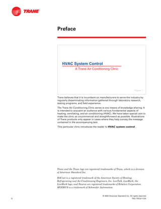 Preface
© 2002 American Standard Inc. All rights reserved
TRG-TRC017-ENii
Trane and the Trane logo are registered trademarks of Trane, which is a division
of American Standard Inc.
BACnet is a registered trademark of the American Society of Heating,
Refrigerating and Air-Conditioning Engineers, Inc. LonTalk, LonMark, the
LonMark logo, and Neuron are registered trademarks of Echelon Corporation.
MODBUS is a trademark of Schneider Automation.
Trane believes that it is incumbent on manufacturers to serve the industry by
regularly disseminating information gathered through laboratory research,
testing programs, and field experience.
The Trane Air Conditioning Clinic series is one means of knowledge sharing. It
is intended to acquaint an audience with various fundamental aspects of
heating, ventilating, and air conditioning (HVAC). We have taken special care to
make the clinic as uncommercial and straightforward as possible. Illustrations
of Trane products only appear in cases where they help convey the message
contained in the accompanying text.
This particular clinic introduces the reader to HVAC system control.
HVAC System Control
A Trane Air Conditioning Clinic
Figure 1
 