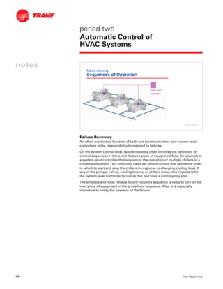 44 TRG-TRC017-EN
notes
period two
Automatic Control of
HVAC Systems
Failure Recovery
An often-overlooked function of both unit-level controllers and system-level
controllers is the responsibility to respond to failures.
On the system control level, failure recovery often involves the definition of
control sequences in the event that one piece of equipment fails. An example is
a system-level controller that sequences the operation of multiple chillers in a
chilled-water plant. This controller has a set of instructions that define the order
in which to start and stop the chillers in response to changing cooling load. If
any of the pumps, valves, cooling towers, or chillers break, it is important for
the system-level controller to realize this and have a contingency plan.
The simplest and most reliable failure-recovery sequence is likely to turn on the
next piece of equipment in the predefined sequence. Also, it is especially
important to notify the operator of the failure.
failure recovery
Sequences of Operation
chillerchiller--plantplant
controllercontroller
Figure 52
 