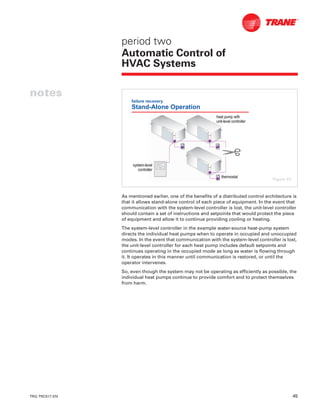 TRG-TRC017-EN 45
notes
period two
Automatic Control of
HVAC Systems
As mentioned earlier, one of the benefits of a distributed control architecture is
that it allows stand-alone control of each piece of equipment. In the event that
communication with the system-level controller is lost, the unit-level controller
should contain a set of instructions and setpoints that would protect the piece
of equipment and allow it to continue providing cooling or heating.
The system-level controller in the example water-source heat-pump system
directs the individual heat pumps when to operate in occupied and unoccupied
modes. In the event that communication with the system-level controller is lost,
the unit-level controller for each heat pump includes default setpoints and
continues operating in the occupied mode as long as water is flowing through
it. It operates in this manner until communication is restored, or until the
operator intervenes.
So, even though the system may not be operating as efficiently as possible, the
individual heat pumps continue to provide comfort and to protect themselves
from harm.
failure recovery
Stand-Alone Operation
heat pump withheat pump with
unitunit--level controllerlevel controller
thermostatthermostat
systemsystem--levellevel
controllercontroller
Figure 53
 