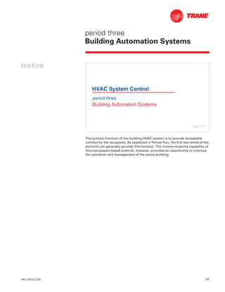 TRG-TRC017-EN 47
notes
period three
Building Automation Systems
The primary function of the building HVAC system is to provide acceptable
comfort for the occupants. As explained in Period Two, the first two levels of the
pyramid can generally provide this function. The communications capability of
microprocessor-based controls, however, provides an opportunity to improve
the operation and management of the entire building.
period three
Building Automation Systems
HVAC System Control
Figure 55
 