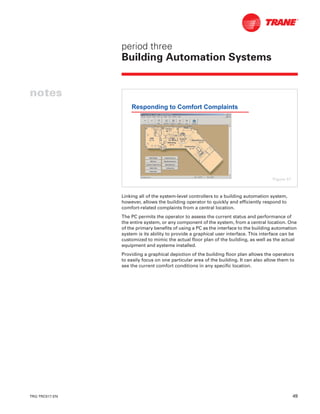 TRG-TRC017-EN 49
period three
Building Automation Systems
notes
Linking all of the system-level controllers to a building automation system,
however, allows the building operator to quickly and efficiently respond to
comfort-related complaints from a central location.
The PC permits the operator to assess the current status and performance of
the entire system, or any component of the system, from a central location. One
of the primary benefits of using a PC as the interface to the building automation
system is its ability to provide a graphical user interface. This interface can be
customized to mimic the actual floor plan of the building, as well as the actual
equipment and systems installed.
Providing a graphical depiction of the building floor plan allows the operators
to easily focus on one particular area of the building. It can also allow them to
see the current comfort conditions in any specific location.
Responding to Comfort Complaints
Figure 57
 