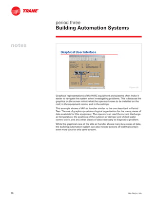 50 TRG-TRC017-EN
notes
period three
Building Automation Systems
Graphical representations of the HVAC equipment and systems often make it
easier to navigate the system when investigating problems. This is because the
graphics on the screen mimic what the operator knows to be installed on the
roof, in the equipment rooms, and in the ceilings.
This example shows a VAV air handler similar to the one described in Period
Two. The use of graphics provides a logical organization for the many pieces of
data available for this equipment. The operator can read the current discharge-
air temperature, the positions of the outdoor-air damper and chilled-water
control valve, and any other pieces of data necessary to diagnose a problem.
While the graphical view of the VAV air handler shows many key pieces of data,
the building automation system can also include screens of text that contain
even more data for this same system.
Graphical User Interface
Figure 58
 