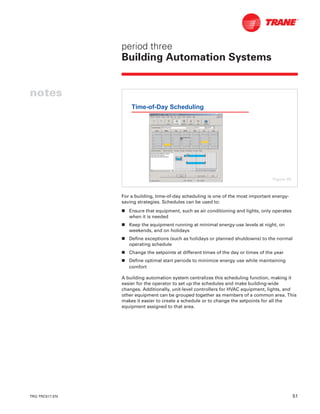TRG-TRC017-EN 51
period three
Building Automation Systems
notes
For a building, time-of-day scheduling is one of the most important energy-
saving strategies. Schedules can be used to:
n Ensure that equipment, such as air conditioning and lights, only operates
when it is needed
n Keep the equipment running at minimal energy-use levels at night, on
weekends, and on holidays
n Define exceptions (such as holidays or planned shutdowns) to the normal
operating schedule
n Change the setpoints at different times of the day or times of the year
n Define optimal start periods to minimize energy use while maintaining
comfort
A building automation system centralizes this scheduling function, making it
easier for the operator to set up the schedules and make building-wide
changes. Additionally, unit-level controllers for HVAC equipment, lights, and
other equipment can be grouped together as members of a common area. This
makes it easier to create a schedule or to change the setpoints for all the
equipment assigned to that area.
Time-of-Day Scheduling
Figure 59
 