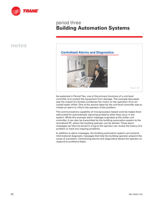 52 TRG-TRC017-EN
notes
period three
Building Automation Systems
As explained in Period Two, one of the primary functions of a unit-level
controller is to protect the equipment from damage. The example discussed
was the impact of a broken condenser fan motor on the operation of an air-
cooled water chiller. One of the actions taken by the unit-level controller was to
initiate an alarm to inform the operator of the problem.
The communications capability of microprocessor-based controls makes them
well-suited for automatically reporting problems when they occur in the
system. While this example alarm message originates at the chiller unit
controller, it can also be transmitted by the building automation system to the
centralized PC, where the building operator can be alerted. These alarm
messages can then be stored in a log so the operator can review the history of a
problem or track any ongoing problems.
In addition to alarm messages, the building automation system can transmit
informational diagnostic messages that help the building operator pinpoint the
cause of a problem. Centralizing alarms and diagnostics allows the operator to
respond to problems faster.
Centralized Alarms and Diagnostics
Figure 60
 