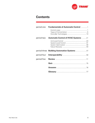 TRG-TRC017-EN iii
Contents
period one Fundamentals of Automatic Control ............. 1
Control Loops ......................................................... 1
Types of Control Action ........................................... 5
Controller Technologies ......................................... 13
period two Automatic Control of HVAC Systems ......... 21
Unit-Level Control ................................................. 23
System-Level Control ............................................ 31
System Optimization ............................................. 40
Failure Recovery ................................................... 44
period three Building Automation Systems ....................... 47
period four Interoperability ................................................... 58
period five Review ................................................................... 71
Quiz ......................................................................... 75
Answers ................................................................ 76
Glossary ................................................................ 77
 