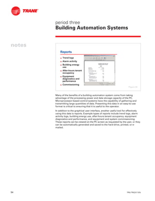 54 TRG-TRC017-EN
notes
period three
Building Automation Systems
Many of the benefits of a building automation system come from taking
advantage of the processing power and data storage capacity of the PC.
Microprocessor-based control systems have the capability of gathering and
transmitting large quantities of data. Presenting this data in an easy-to-use
format is critical to ensuring that it is useful to the operator.
In addition to the graphical user interface, another useful tool for effectively
using this data is reports. Example types of reports include trend logs, alarm
activity logs, building energy use, after-hours tenant occupancy, equipment
diagnostics and performance, and equipment and system commissioning.
These reports can be viewed on the PC screen as requested by the user, or they
can be automatically generated and saved to the hard drive, printed, or e-
mailed.
Reports
L Trend logs
L Alarm activity
L Building energy
use
L After-hours tenant
occupancy
L Equipment
diagnostics and
performance
L Commissioning
Figure 62
 
