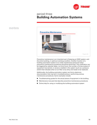 TRG-TRC017-EN 55
period three
Building Automation Systems
notes
Preventive maintenance is an important part of keeping an HVAC system, and
the entire building, in optimum working condition. Another function of a
building automation system is to notify maintenance personnel when
preventive maintenance procedures should be performed. This notification can
be triggered by calendar dates, run-time hours, the number of times a piece of
equipment has started, or sensors installed in the system (such as a pressure
switch that indicates when an air filter is too dirty and needs to be replaced).
Additionally, the building automation system can link to electronic
documentation that may aid in troubleshooting or performing various
maintenance procedures. Some examples include:
n Troubleshooting guides for the actual pieces of equipment in the building
n Maintenance manuals that describe preventive-maintenance procedures
n Online help for using or modifying the building automation system
Preventive Maintenance
Figure 63
 