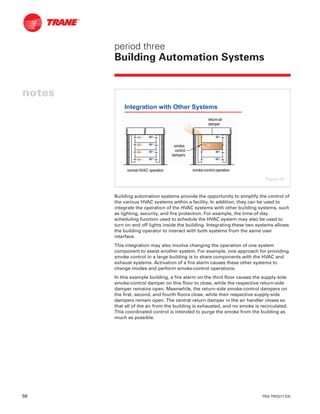 56 TRG-TRC017-EN
notes
period three
Building Automation Systems
Building automation systems provide the opportunity to simplify the control of
the various HVAC systems within a facility. In addition, they can be used to
integrate the operation of the HVAC systems with other building systems, such
as lighting, security, and fire protection. For example, the time-of-day
scheduling function used to schedule the HVAC system may also be used to
turn on and off lights inside the building. Integrating these two systems allows
the building operator to interact with both systems from the same user
interface.
This integration may also involve changing the operation of one system
component to assist another system. For example, one approach for providing
smoke control in a large building is to share components with the HVAC and
exhaust systems. Activation of a fire alarm causes these other systems to
change modes and perform smoke-control operations.
In this example building, a fire alarm on the third floor causes the supply-side
smoke-control damper on this floor to close, while the respective return-side
damper remains open. Meanwhile, the return-side smoke-control dampers on
the first, second, and fourth floors close, while their respective supply-side
dampers remain open. The central return damper in the air handler closes so
that all of the air from the building is exhausted, and no smoke is recirculated.
This coordinated control is intended to purge the smoke from the building as
much as possible.
Integration with Other Systems
returnreturn--airair
damperdamper
normal HVAC operationnormal HVAC operation smokesmoke--control operationcontrol operation
smokesmoke--
controlcontrol
dampersdampers
Figure 64
 