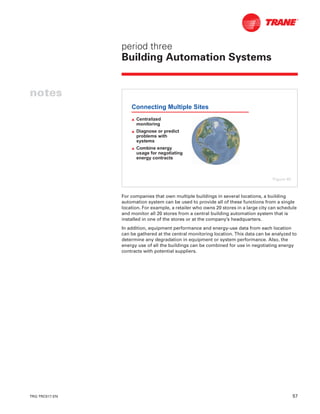 TRG-TRC017-EN 57
period three
Building Automation Systems
notes
For companies that own multiple buildings in several locations, a building
automation system can be used to provide all of these functions from a single
location. For example, a retailer who owns 20 stores in a large city can schedule
and monitor all 20 stores from a central building automation system that is
installed in one of the stores or at the company’s headquarters.
In addition, equipment performance and energy-use data from each location
can be gathered at the central monitoring location. This data can be analyzed to
determine any degradation in equipment or system performance. Also, the
energy use of all the buildings can be combined for use in negotiating energy
contracts with potential suppliers.
Connecting Multiple Sites
L Centralized
monitoring
L Diagnose or predict
problems with
systems
L Combine energy
usage for negotiating
energy contracts
Figure 65
 