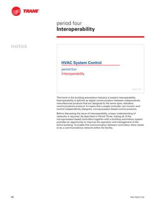 58 TRG-TRC017-EN
notes
period four
Interoperability
The trend in the building automation industry is toward interoperability.
Interoperability is defined as digital communication between independently
manufactured products that are designed to the same open, standard,
communications protocol. It means that a single controller can monitor and
control independently designed, microprocessor-based control products.
Before discussing the issue of interoperability, a basic understanding of
networks is required. As described in Period Three, linking all of the
microprocessor-based controllers together with a building automation system
provides an opportunity to improve the operation and management of the
entire building. To enable this communication between controllers, there needs
to be a communications network within the facility.
period four
Interoperability
HVAC System Control
Figure 66
 