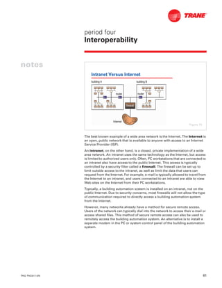 TRG-TRC017-EN 61
period four
Interoperability
notes
The best known example of a wide area network is the Internet. The Internet is
an open, public network that is available to anyone with access to an Internet
Service Provider (ISP).
An intranet, on the other hand, is a closed, private implementation of a wide
area network. An intranet uses the same technology as the Internet, but access
is limited to authorized users only. Often, PC workstations that are connected to
an intranet also have access to the public Internet. This access is typically
controlled by a security filter called a firewall. The firewall can be set up to
limit outside access to the intranet, as well as limit the data that users can
request from the Internet. For example, e-mail is typically allowed to travel from
the Internet to an intranet, and users connected to an intranet are able to view
Web sites on the Internet from their PC workstations.
Typically, a building automation system is installed on an intranet, not on the
public Internet. Due to security concerns, most firewalls will not allow the type
of communication required to directly access a building automation system
from the Internet.
However, many networks already have a method for secure remote access.
Users of the network can typically dial into the network to access their e-mail or
access shared files. This method of secure remote access can also be used to
remotely access the building automation system. An alternative is to install a
separate modem in the PC or system control panel of the building automation
system.
Intranet Versus Internet
routerrouterrouterrouter
building Abuilding A building Bbuilding B
InternetInternet
firewall
Figure 70
 