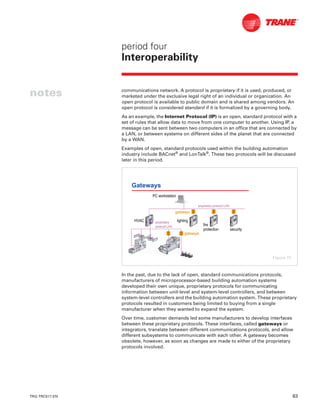 TRG-TRC017-EN 63
period four
Interoperability
notes communications network. A protocol is proprietary if it is used, produced, or
marketed under the exclusive legal right of an individual or organization. An
open protocol is available to public domain and is shared among vendors. An
open protocol is considered standard if it is formalized by a governing body.
As an example, the Internet Protocol (IP) is an open, standard protocol with a
set of rules that allow data to move from one computer to another. Using IP, a
message can be sent between two computers in an office that are connected by
a LAN, or between systems on different sides of the planet that are connected
by a WAN.
Examples of open, standard protocols used within the building automation
industry include BACnet®
and LonTalk®
. These two protocols will be discussed
later in this period.
In the past, due to the lack of open, standard communications protocols,
manufacturers of microprocessor-based building automation systems
developed their own unique, proprietary protocols for communicating
information between unit-level and system-level controllers, and between
system-level controllers and the building automation system. These proprietary
protocols resulted in customers being limited to buying from a single
manufacturer when they wanted to expand the system.
Over time, customer demands led some manufacturers to develop interfaces
between these proprietary protocols. These interfaces, called gateways or
integrators, translate between different communications protocols, and allow
different subsystems to communicate with each other. A gateway becomes
obsolete, however, as soon as changes are made to either of the proprietary
protocols involved.
Gateways
gatewaysgateways
HVACHVAC lightinglighting
firefire
protectionprotection securitysecurity
proprietaryproprietary
protocol LANprotocol LAN
proprietary protocol LANproprietary protocol LAN
gatewaysgateways
PC workstationPC workstation
Figure 73
 