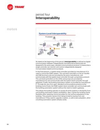64 TRG-TRC017-EN
notes
period four
Interoperability
As stated at the beginning of this period, interoperability is defined as digital
communication between independently manufactured products that are
designed to the same open, standard communications protocol. It means that a
single controller can monitor and control independently designed
microprocessor-based control products.
In this first scenario, a system-level controller provided by manufacturer A is
used to control the HVAC system. The unit-level controllers on the air handler
and VAV terminal units are provided by the same manufacturer, and
communicate with the system-level controller through a proprietary protocol.
The unit-level controllers on the chiller and pumps are provided by
manufacturer B, and communicate with the system-level controller through
gateways. Finally, the building automation system is provided by manufacturer
C. Through the use of an open, standard communications protocol at the
building control level, the HVAC system-level controller can communicate with
the building automation system without the need to install a gateway.
This allows the building operator to access all of the systems in the facility from
one building automation system workstation. Also, it gives the building owner
flexibility when selecting control providers for the various subsystems in the
building. This prevents owners from being limited to buying from one
manufacturer if they need to upgrade a system, or add a new subsystem, when
a building automation system already exists.
System-Level Interoperability
HVACHVAC lightinglighting
firefire
protectionprotection securitysecurity
proprietaryproprietary
protocol LANprotocol LAN
open, standard protocol LANopen, standard protocol LAN
PC workstationPC workstation
gatewaysgateways
Figure 74
 