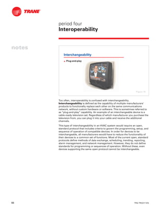 66 TRG-TRC017-EN
notes
period four
Interoperability
Too often, interoperability is confused with interchangeability.
Interchangeability is defined as the capability of multiple manufacturers’
products to functionally replace each other on the same communications
network, without custom hardware or software. This is sometimes referred to
as “plug-and-play” capability. An example of an interchangeable device is a
cable-ready television set. Regardless of which manufacturer you purchase the
television from, you can plug it into your cable and receive the additional
channels.
This type of interchangeability in an HVAC system would require an open,
standard protocol that includes criteria to govern the programming, setup, and
sequence of operation of compatible devices. In order for devices to be
interchangeable, all manufacturers would have to reduce the functionality of
their devices to a common set of functions. Most of the current open, standard
protocols define methods of data exchange, scheduling, trending, reporting,
alarm management, and network management. However, they do not define
standards for programming or sequences of operation. Without these, even
devices supporting the same open protocol cannot be interchangeable.
Interchangeability
L Plug-and-play
Figure 76
 