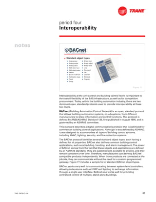 TRG-TRC017-EN 67
period four
Interoperability
notes
Interoperability at the unit-control and building-control levels is important to
the overall flexibility of the BAS infrastructure, as well as for competitive
procurement. Today, within the building automation industry, there are two
dominant open, standard protocols used to provide interoperability at these
two levels.
BACnet (Building Automation Control Network) is an open, standard protocol
that allows building automation systems, or subsystems, from different
manufacturers to share information and control functions. This protocol is
defined by ANSI/ASHRAE Standard 135, first published in August 1995, and is
governed by an ASHRAE committee.
This standard describes a digital communications protocol that is optimized for
commercial building control applications. Although it was defined by ASHRAE,
it was designed to accommodate all types of building control systems,
including HVAC, lighting, security, and fire-protection systems.
The BACnet protocol identifies several standard object types, each having a
defined list of properties. BACnet also defines common building-control
applications, such as scheduling, trending, and alarm management. The power
of BACnet comes from the fact that these objects and applications are defined
by an ASHRAE standard. They are published and available to anyone, and they
remain consistent over time. Therefore, manufacturers can develop BACnet-
compatible products independently. When those products are connected at the
job site, they can communicate without the need for a custom-programmed
gateway. Figure 77 includes a sample list of standard BACnet object types.
BACnet works very well for communicating between system-level controllers,
allowing subsystems such as HVAC and lighting to exchange information
through a single user interface. BACnet also works well for providing
centralized control of multiple, stand-alone buildings.
L Standard object types
N Analog input
N Analog output
N Analog value
N Multi-state input
N Multi-state output
N Device
N Event enrollment
N Notification class
N Trend
N Group
N Binary input
N Binary output
N Binary value
N Loop
N Command
N File
N Calendar
N Schedule
N Program
Figure 77
 