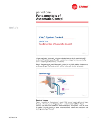 TRG-TRC017-EN 1
notes
period one
Fundamentals of
Automatic Control
Properly applied, automatic controls ensure that a correctly designed HVAC
system will maintain a comfortable environment and perform economically
over a wide range of operating conditions.
Before discussing the use of automatic control in an HVAC system, however, an
understanding of the fundamentals behind automatic control is needed.
Control Loops
Figure 3 contains an illustration of a basic HVAC control system. Warm air flows
through a finned-tube cooling coil, where heat is transferred from the air
passing over the tubes and fins to the water flowing through the tubes. A valve
is used to vary the amount of water flowing through the coil and, therefore, the
cooling capacity of the coil.
period one
Fundamentals of Automatic Control
HVAC System Control
Figure 2
Terminology
controlledcontrolled
devicedevice
controllercontroller
controlledcontrolled
variablevariable
sensorsensor
controlledcontrolled
agentagent
airflowairflow
Figure 3
 