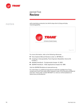 74 TRG-TRC017-EN
notes
period five
Review
with proprietary protocols, but which stops short of plug-and-play
interchangeability.
For more information, refer to the following references:
n Trane Systems Manual (literature order no. MP-MNL-4)
n Investing in Interoperability, Trane Engineers Newsletter, Volume 29,
number 3
n ASHRAE Handbook – Fundamentals (chapter 15, 2001)
n ASHRAE Handbook – HVAC Applications (chapter 40, 1999)
Visit the ASHRAE Bookstore at www.ashrae.org.
For information on additional educational materials available from Trane,
contact your local Trane sales office (request a copy of the Educational Material
price list—Trane order number EM-ADV1) or visit our online bookstore at
www.trane.com/bookstore/.
Figure 86
 