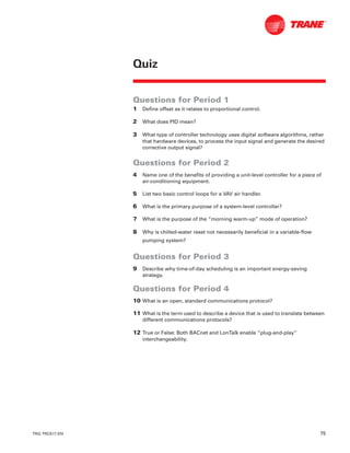 TRG-TRC017-EN 75
Questions for Period 1
1 Define offset as it relates to proportional control.
2 What does PID mean?
3 What type of controller technology uses digital software algorithms, rather
that hardware devices, to process the input signal and generate the desired
corrective output signal?
Questions for Period 2
4 Name one of the benefits of providing a unit-level controller for a piece of
air-conditioning equipment.
5 List two basic control loops for a VAV air handler.
6 What is the primary purpose of a system-level controller?
7 What is the purpose of the “morning warm-up” mode of operation?
8 Why is chilled-water reset not necessarily beneficial in a variable-flow
pumping system?
Questions for Period 3
9 Describe why time-of-day scheduling is an important energy-saving
strategy.
Questions for Period 4
10 What is an open, standard communications protocol?
11 What is the term used to describe a device that is used to translate between
different communications protocols?
12 True or False: Both BACnet and LonTalk enable “plug-and-play”
interchangeability.
Quiz
 