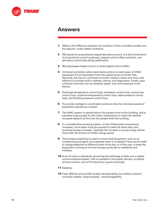 76 TRG-TRC017-EN
1 Offset is the difference between the condition of the controlled variable and
the setpoint, under stable conditions.
2 PID stands for proportional-integral-derivative control. It is the combination
of proportional control quickness, integral control offset reduction, and
derivative control fast-acting stabilization.
3 Microprocessor-based control or direct digital control (DDC).
4 Unit-level controllers allow stand-alone control on each piece of HVAC
equipment if communication from the system-level controller fails.
Secondly, the use of a unit-level controller makes it easier and more cost-
effective to provide built-in safeties, alarms, and diagnostics. Finally, each
unit-level controller can be installed, tested, and commissioned in the
factory.
5 Discharge-temperature control loop, ventilation control loop, economizer
control loop, mixed-air-temperature control loop, static-pressure control
loop, and building-pressure control loop.
6 To provide intelligent, coordinated control so that the individual pieces of
equipment operate as a system.
7 The HVAC system is started before the people arrive at the building, and is
operated long enough for the indoor temperature to reach the desired
occupied setpoint by the time the people enter the building.
8 In a variable-flow pumping system, as the chilled-water temperature
increases, more water must be pumped to meet the same load, and
pumping energy increases. Typically, the increase in pump energy will be
more than the amount of chiller energy saved.
9 Time-of-day scheduling is used to ensure that equipment, such as air
conditioning and lights, only operates when it is needed. It also can be used
to change setpoints at different times of the day, or of the year, to keep the
equipment running at minimal energy-use levels on weekends and
holidays.
10 A set of rules or standards, governing the exchange of data over a digital
communications system, that is available to the public domain, is shared
among vendors, and is formalized by a governing body.
11 Gateway.
12 False. BACnet and LonTalk enable interoperability, but neither protocol
currently enables “plug-and-play” interchangeability.
Answers
 