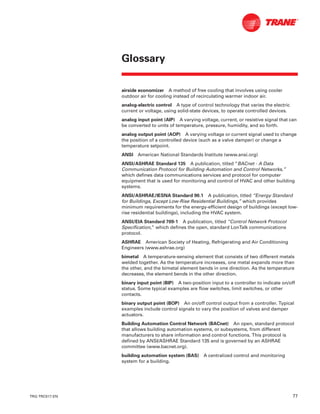 TRG-TRC017-EN 77
airside economizer A method of free cooling that involves using cooler
outdoor air for cooling instead of recirculating warmer indoor air.
analog-electric control A type of control technology that varies the electric
current or voltage, using solid-state devices, to operate controlled devices.
analog input point (AIP) A varying voltage, current, or resistive signal that can
be converted to units of temperature, pressure, humidity, and so forth.
analog output point (AOP) A varying voltage or current signal used to change
the position of a controlled device (such as a valve damper) or change a
temperature setpoint.
ANSI American National Standards Institute (www.ansi.org)
ANSI/ASHRAE Standard 135 A publication, titled “BACnet - A Data
Communication Protocol for Building Automation and Control Networks,”
which defines data communications services and protocol for computer
equipment that is used for monitoring and control of HVAC and other building
systems.
ANSI/ASHRAE/IESNA Standard 90.1 A publication, titled “Energy Standard
for Buildings, Except Low-Rise Residential Buildings,” which provides
minimum requirements for the energy-efficient design of buildings (except low-
rise residential buildings), including the HVAC system.
ANSI/EIA Standard 709-1 A publication, titled “Control Network Protocol
Specification,” which defines the open, standard LonTalk communications
protocol.
ASHRAE American Society of Heating, Refrigerating and Air Conditioning
Engineers (www.ashrae.org)
bimetal A temperature-sensing element that consists of two different metals
welded together. As the temperature increases, one metal expands more than
the other, and the bimetal element bends in one direction. As the temperature
decreases, the element bends in the other direction.
binary input point (BIP) A two-position input to a controller to indicate on/off
status. Some typical examples are flow switches, limit switches, or other
contacts.
binary output point (BOP) An on/off control output from a controller. Typical
examples include control signals to vary the position of valves and damper
actuators.
Building Automation Control Network (BACnet) An open, standard protocol
that allows building automation systems, or subsystems, from different
manufacturers to share information and control functions. This protocol is
defined by ANSI/ASHRAE Standard 135 and is governed by an ASHRAE
committee (www.bacnet.org).
building automation system (BAS) A centralized control and monitoring
system for a building.
Glossary
 