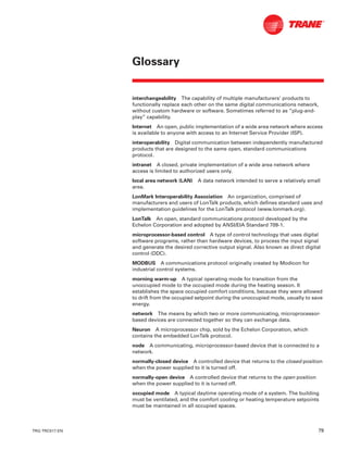 TRG-TRC017-EN 79
Glossary
interchangeability The capability of multiple manufacturers’ products to
functionally replace each other on the same digital communications network,
without custom hardware or software. Sometimes referred to as “plug-and-
play” capability.
Internet An open, public implementation of a wide area network where access
is available to anyone with access to an Internet Service Provider (ISP).
interoperability Digital communication between independently manufactured
products that are designed to the same open, standard communications
protocol.
intranet A closed, private implementation of a wide area network where
access is limited to authorized users only.
local area network (LAN) A data network intended to serve a relatively small
area.
LonMark Interoperability Association An organization, comprised of
manufacturers and users of LonTalk products, which defines standard uses and
implementation guidelines for the LonTalk protocol (www.lonmark.org).
LonTalk An open, standard communications protocol developed by the
Echelon Corporation and adopted by ANSI/EIA Standard 709-1.
microprocessor-based control A type of control technology that uses digital
software programs, rather than hardware devices, to process the input signal
and generate the desired corrective output signal. Also known as direct digital
control (DDC).
MODBUS A communications protocol originally created by Modicon for
industrial control systems.
morning warm-up A typical operating mode for transition from the
unoccupied mode to the occupied mode during the heating season. It
establishes the space occupied comfort conditions, because they were allowed
to drift from the occupied setpoint during the unoccupied mode, usually to save
energy.
network The means by which two or more communicating, microprocessor-
based devices are connected together so they can exchange data.
Neuron A microprocessor chip, sold by the Echelon Corporation, which
contains the embedded LonTalk protocol.
node A communicating, microprocessor-based device that is connected to a
network.
normally-closed device A controlled device that returns to the closed position
when the power supplied to it is turned off.
normally-open device A controlled device that returns to the open position
when the power supplied to it is turned off.
occupied mode A typical daytime operating mode of a system. The building
must be ventilated, and the comfort cooling or heating temperature setpoints
must be maintained in all occupied spaces.
 