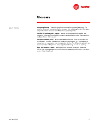 TRG-TRC017-EN 81
Glossary
notes unoccupied mode The typical nighttime operating mode of a system. The
building does not require ventilation because it is not occupied, and the space
temperatures are allowed to drift to unoccupied setpoints.
variable-air-volume (VAV) system A type of air-conditioning system that
varies the volume of constant-temperature air supplied to meet the changing
load conditions of the space.
water-source heat pump A device that transfers heat from air to water and
vice-versa. It includes the basic refrigeration components of a compressor, a
condenser, an evaporator, and an expansion device. The difference is that it can
also reverse the refrigeration cycle to perform heating as well as cooling.
wide area network (WAN) A connection of multiple local area networks
(LANs) that provides data communication across a city, state, country, or even
across the entire planet.
 