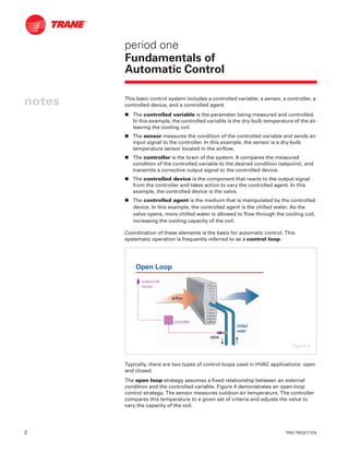 2 TRG-TRC017-EN
notes
period one
Fundamentals of
Automatic Control
This basic control system includes a controlled variable, a sensor, a controller, a
controlled device, and a controlled agent.
n The controlled variable is the parameter being measured and controlled.
In this example, the controlled variable is the dry-bulb temperature of the air
leaving the cooling coil.
n The sensor measures the condition of the controlled variable and sends an
input signal to the controller. In this example, the sensor is a dry-bulb
temperature sensor located in the airflow.
n The controller is the brain of the system. It compares the measured
condition of the controlled variable to the desired condition (setpoint), and
transmits a corrective output signal to the controlled device.
n The controlled device is the component that reacts to the output signal
from the controller and takes action to vary the controlled agent. In this
example, the controlled device is the valve.
n The controlled agent is the medium that is manipulated by the controlled
device. In this example, the controlled agent is the chilled water. As the
valve opens, more chilled water is allowed to flow through the cooling coil,
increasing the cooling capacity of the coil.
Coordination of these elements is the basis for automatic control. This
systematic operation is frequently referred to as a control loop.
Typically, there are two types of control loops used in HVAC applications: open
and closed.
The open loop strategy assumes a fixed relationship between an external
condition and the controlled variable. Figure 4 demonstrates an open-loop
control strategy. The sensor measures outdoor-air temperature. The controller
compares this temperature to a given set of criteria and adjusts the valve to
vary the capacity of the coil.
Open Loop
valvevalve
controllercontroller
outdooroutdoor--airair
sensorsensor
chilledchilled
waterwater
airflowairflow
Figure 4
 