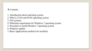  Contents
1. Introduction about operating system.
2. What is 32 bit and 64 bit operating system.
3. File systems.
4. Minimum requirement for Windows 7 operating system.
5. Procedure to install Window 7 operating system.
6. Windows update.
7. Basic Applications needed to be installed.
 