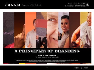 ebook Ser ies: Volume 24
                 the promise behind the brand.
                                                                                                                                            8 Prin ciPleS of Brandin g




8 principles of branding
                                                               CLICK SCREEN TO BEGIN.
                                                        Hit escape to return to normal screen mode.

©The Russo Group, 2009. All rights reserved. No part of this publication may be reproduced, stored in a retrieval system, or transmitted, in any form or by any means, electronic,
                                   mechanical, photocopying, recording, or otherwise, without the prior written permission of the publisher.




                                                                                       1                                                 < Back                |       Home          |   next >
 