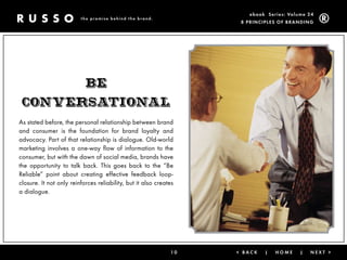 ebook Ser ies: Volume 24
                         the promise behind the brand.
                                                                    8 Prin ciPleS of Brandin g




                           BE
 ConvErsational
As stated before, the personal relationship between brand
and consumer is the foundation for brand loyalty and
advocacy. Part of that relationship is dialogue. Old-world
marketing involves a one-way flow of information to the
consumer, but with the dawn of social media, brands have
the opportunity to talk back. This goes back to the “Be
Reliable” point about creating effective feedback loop-
closure. It not only reinforces reliability, but it also creates
a dialogue.




                                                              10   < Back   |   Home      |   next >
 
