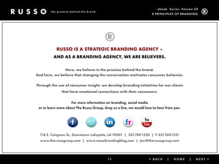 ebook Ser ies: Volume 24
        the promise behind the brand.
                                                                      8 Prin ciPleS of Brandin g




           RUSSO IS A STRATEGIC BRANDING AGENCY –
          AND AS A BRANDING AGENCY, WE ARE BELIEVERS.

               Here, we believe in the promise behind the brand.
And here, we believe that changing the conversation motivates consumer behavior.

Through the use of consumer insight, we develop branding initiatives for our clients
               that form emotional connections with their consumers.


                     for more information on branding, social media
 or to learn more about the russo group, drop us a line, we would love to hear from you.




  116 e. congress St., downtown lafayette, la 70501 | 337.769.1530 | f 337.769.1531
  www.therussogroup.com | www.razorbrandingblog.com | jaci@therussogroup.com




                                           11                       < Back     |   Home     |   next >
 