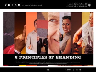ebook Ser ies: Volume 24
                 the promise behind the brand.
                                                                                                                                            8 Prin ciPleS of Brandin g




8 principles of branding
©The Russo Group, 2009. All rights reserved. No part of this publication may be reproduced, stored in a retrieval system, or transmitted, in any form or by any means, electronic,
                                   mechanical, photocopying, recording, or otherwise, without the prior written permission of the publisher.




                                                                                      12                                                 < Back                |       Home          |   next >
 