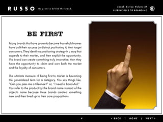 ebook Ser ies: Volume 24
                         the promise behind the brand.
                                                                    8 Prin ciPleS of Brandin g




               BE First
Many brands that have grown to become household names
have built their success on distinct positioning to their target
consumers. They identify a positioning strategy in a way that
appeals to their market, and then exploit the opportunity.
If a brand can create something truly innovative, then they
have the opportunity to claim and own both the market
and the loyalty of consumers.

The ultimate measure of being first to market is becoming
the generalized term for a category. You say things like,
“Can you pass me a Kleenex?” or, “I need a Band-Aid.”
You refer to the product by the brand name instead of the
object’s name because these brands created something
new and then lived up to their core propositions.




                                                               4   < Back   |   Home      |   next >
 