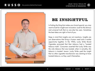 ebook Ser ies: Volume 24
the promise behind the brand.
                                                             8 Prin ciPleS of Brandin g




                                        BE insightFul
                                    In finding the thing that makes your brand special, you may
                                    want to look for insight over innovation. Look for the obvious
                                    and universal truth that no one else has seen. Sometimes
                                    the best ideas are right in front of you.

                                    Keep in mind that insights are not inventions. Insights are
                                    just observations that bring a human need and a market
                                    opportunity together. In the 1950s, Lucky Strike Brand
                                    Cigarettes promoted that their tobacco had a “toasted
                                    tobacco taste”. Consumers asserted that Lucky Strike was
                                    the only tobacco that was toasted, when in actuality, ALL
                                    tobacco is toasted. Lesson: Lucky Strike used the insight
                                    that no other cigarette manufacturer was claiming to have
                                    toasted tobacco, so they used it themselves.




                                5                          < Back     |    Home     |    next >
 