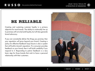 ebook Ser ies: Volume 24
                         the promise behind the brand.
                                                                   8 Prin ciPleS of Brandin g




        BE rEliaBlE
Creating and sustaining customer loyalty is a primary
objective for most brands. The ability to continually live up
to promises will not only build loyalty, but will also generate
brand advocacy.

If you can consistently deliver the things you promise, then
your reputation will grow beyond your brand. Creating a
policy for effective feedback loop-closure is also a system
that will build a brand’s reputation. If a consumer provides
feedback on your brand, then it will build credibility if you
respond to it. Responding to patron feedback is a very
basic step for those brands that wish to have a personal
relationship with their customers.




                                                              6   < Back   |   Home      |   next >
 