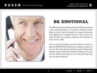 ebook Ser ies: Volume 24
the promise behind the brand.
                                                             8 Prin ciPleS of Brandin g




                                          BE Emotional
                                    The difference between being rational and being emotional
                                    is that rationality leads to a conclusion whereas emotion
                                    leads to action. Rational benefits are important because
                                    they legitimize the tangible features of the product, but
                                    these benefits can be easily copied by other brands (i.e.
                                    price, service, staff).

                                    Like we said at the beginning of the eBook, a brand is a
                                    person’s EMOTIONAL response to a company, product, or
                                    service. This means that the most basic level of relationship
                                    between person and brand is based on feelings. Once you
                                    find the medium that allows for an emotional bond, then
                                    you can grow advocacy.




                                7                          < Back      |   Home     |   next >
 