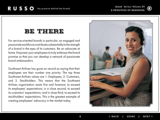 ebook Ser ies: Volume 24
                         the promise behind the brand.
                                                                  8 Prin ciPleS of Brandin g




             BE thErE
For service-oriented brands in particular, an engaged and
passionate workforce contributes substantially to the strength
of a brand in the eyes of its customers. Be an advocate at
home. Empower your employees to truly embrace the brand
promise so that you can develop a network of passionate
brand ambassadors.

Southwest Airlines has gone on record as saying that their
employees are their number one priority. The top three
Southwest Airlines values are 1. Employees, 2. Customers,
and 3. Stockholders. This means that the Southwest
Airlines organization exists first and foremost, to exceed
its employees’ expectations; in a close second, to exceed
its customers’ expectations; and in close third, to exceed its
stockholders’ expectations. This is the greatest example of
creating employees’ advocacy in the market today.




                                                             8   < Back   |   Home      |   next >
 
