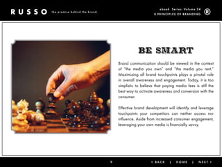 ebook Ser ies: Volume 24
the promise behind the brand.
                                                         8 Prin ciPleS of Brandin g




                                               BE smart
                                    Brand communication should be viewed in the context
                                    of “the media you own” and “the media you rent.”
                                    Maximizing all brand touchpoints plays a pivotal role
                                    in overall awareness and engagement. Today, it is too
                                    simplistic to believe that paying media fees is still the
                                    best way to activate awareness and conversion with the
                                    consumer.

                                    Effective brand development will identify and leverage
                                    touchpoints your competitors can neither access nor
                                    influence. Aside from increased consumer engagement,
                                    leveraging your own media is financially savvy.




                                9                      < Back     |   Home      |   next >
 
